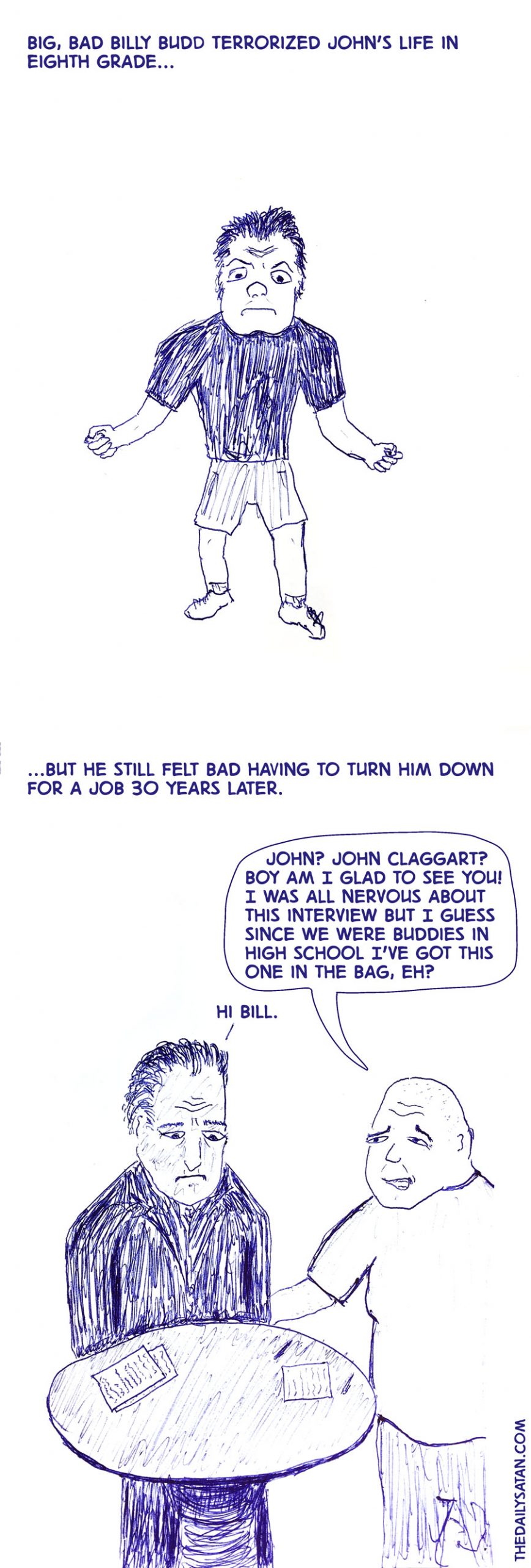 Big, bad Billy Budd terrorized John’s life in eighth grade… …But he still felt bad having to turn him down for a job 30 years later. John? John Claggart? Boy am I glad to see you! I was all nervous about this interview but I guess since we were buddies in high school I’ve got this one in the bag, eh? Hi Bill.