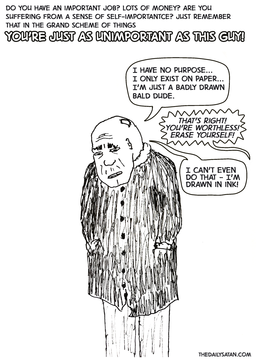 Do you have an important job? Lots of money? Are you suffering from a sense of self-importantce? Just remember that in the grand scheme of things YOU'RE JUST AS UNIMPORTANT AS THIS GUY! I have no purpose… I only exist on paper… I’m just a badly drawn bald dude. Heckler: That’s right! You’re worthless! Erase yourself! I can’t even do that - I’m drawn in ink!