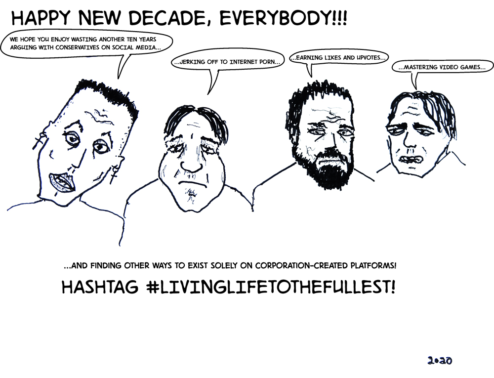 HAPPY NEW DECADE, EVERYBODY!!! Guy 1: We hope you enjoy wasting another ten years arguing with conservatives on social media... Guy 2: ...jerking off to internet porn... Guy 3: ...earning likes and upvotes... Guy 4: ...mastering video games... HASHTAG #LIVINGLIFETOTHEFULLEST!