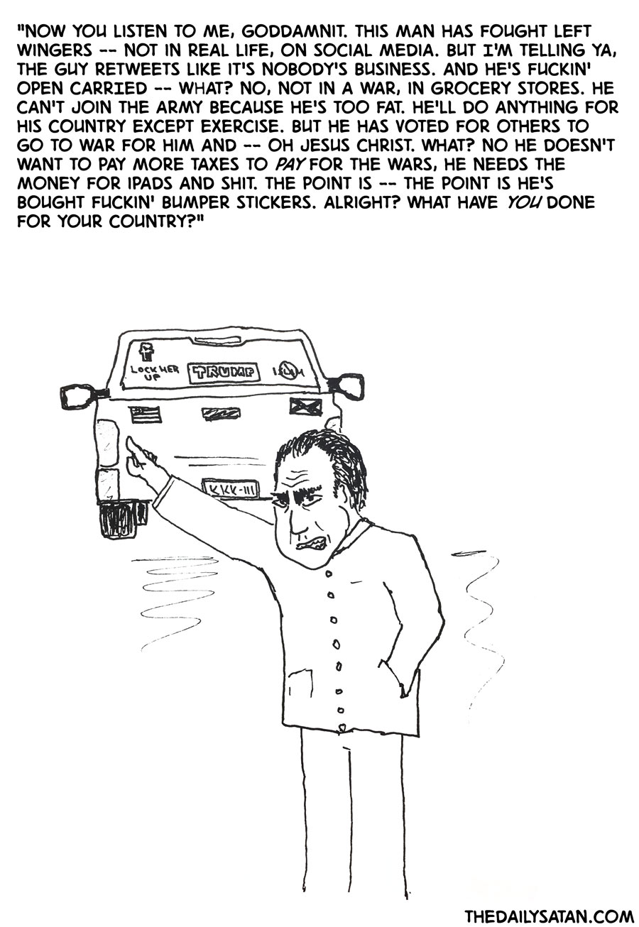 "Now you listen to me, goddamnit. This man has fought left wingers -- not in real life, on social media. But I'm telling ya, the guy retweets like it's nobody's business. And he's fuckin' OPEN CARRIED -- what? No, not in a war, in grocery stores. He can't join the army because he's too fat. He'll do anything for his country except exercise. But he has voted for OTHERS to go to war for him and -- Oh Jesus Christ. WHAT? No he doesn't want to pay more taxes to pay for the wars, he needs the money for iPads and shit. The point is -- the point is he's bought fuckin' bumper stickers. Alright? What have YOU done for your country?"