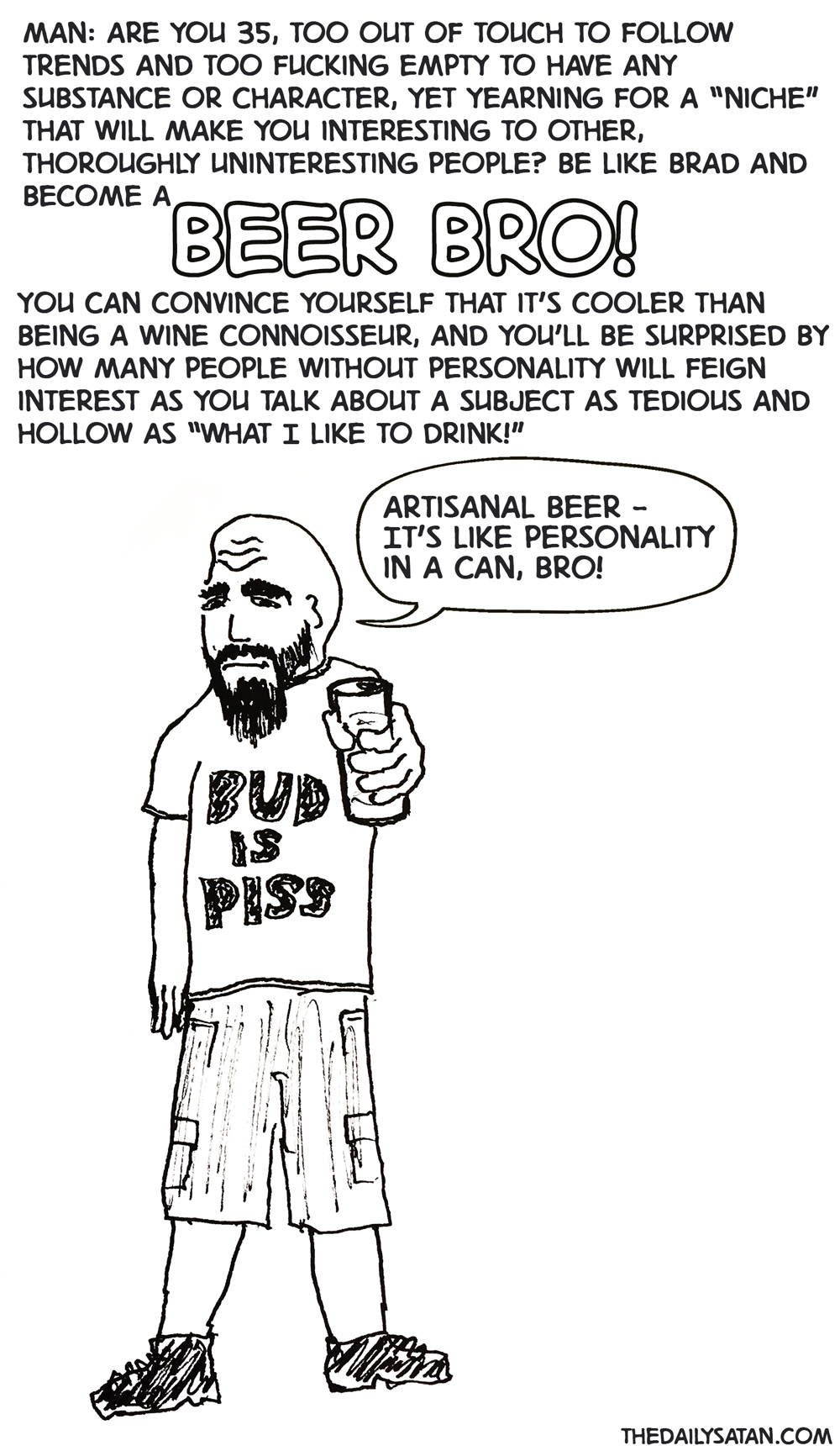 Man: Are you 35, too out of touch to follow trends and too fucking empty to have any substance or character, yet yearning for a “niche” that will make you interesting to other, thoroughly uninteresting people? Be like Brad and become a BEER BRO! You can convince yourself that it’s cooler than being a wine connoisseur, and you’ll be surprised by how many people without personality will feign interest as you talk about s subject as tedious and hollow as “What I like to drink!” Brad: Artisanal beer - It’s like personality in a can, bro!